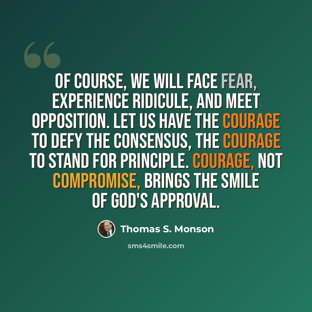 “Of course, we will face fear, experience ridicule, and meet opposition. Let us have the courage to defy the consensus, the courage to stand for principle. Courage, not compromise, brings the smile of God's approval.” quote by Thomas S. Monson