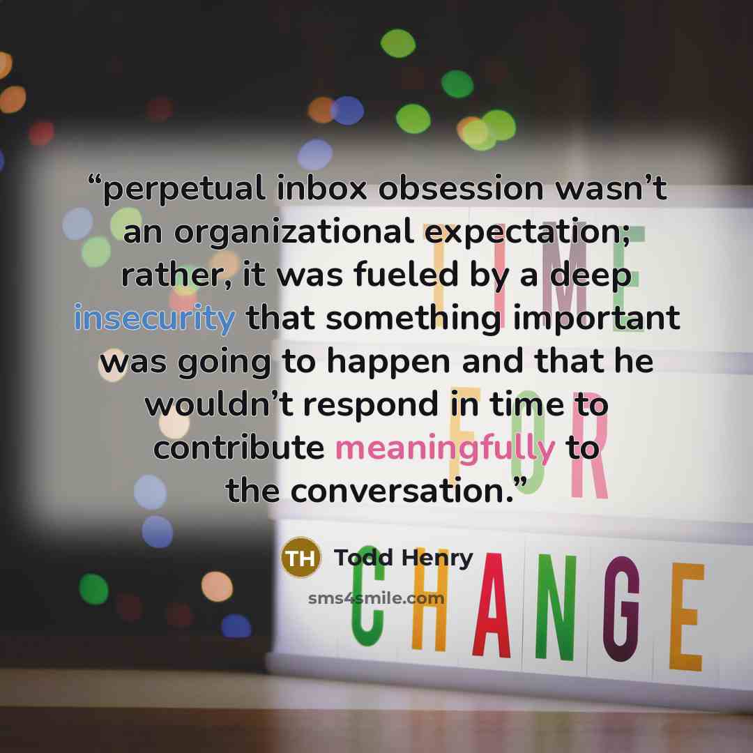 “perpetual inbox obsession wasn’t an organizational expectation; rather, it was fueled by a deep insecurity that something important was going to happen and that he wouldn’t respond in time to contribute meaningfully to the conversation.” quote by Todd Henry