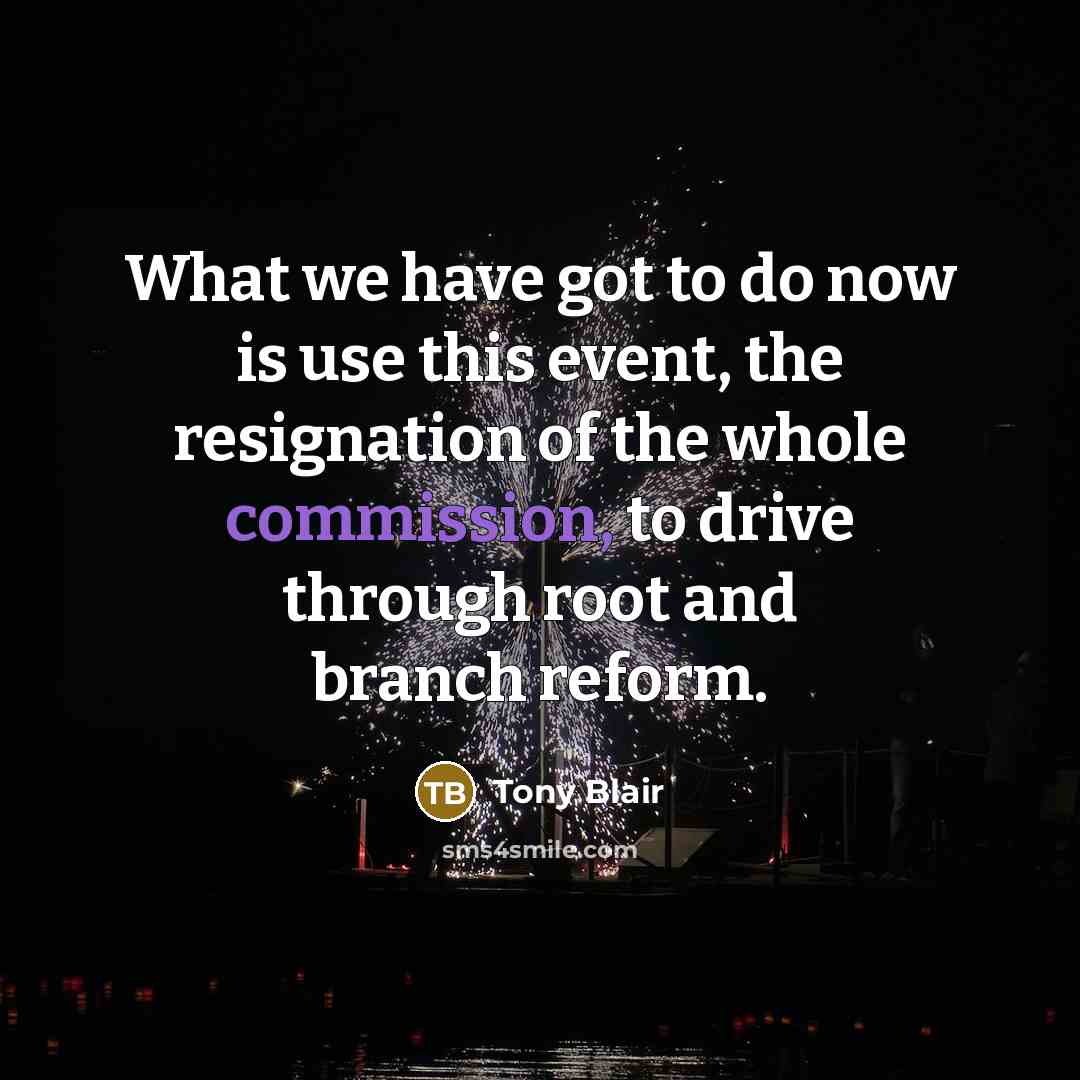 “What we have got to do now is use this event, the resignation of the whole commission, to drive through root and branch reform.” quote by Tony Blair