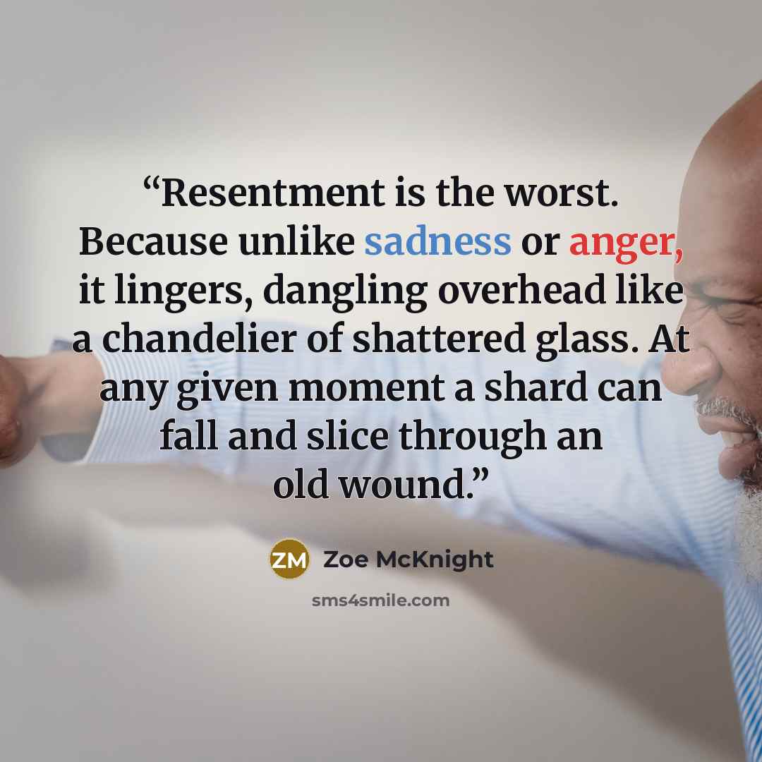 “Resentment is the worst. Because unlike sadness or anger, it lingers, dangling overhead like a chandelier of shattered glass. At any given moment a shard can fall and slice through an old wound.” quote by Zoe McKnight