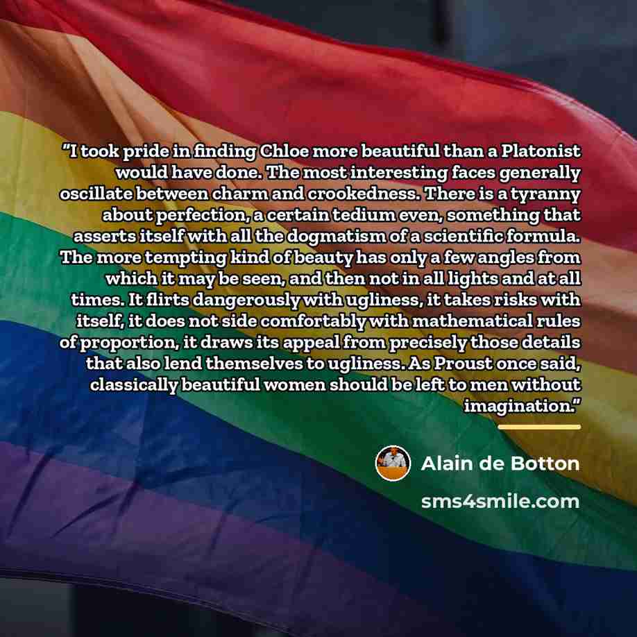 “I took pride in finding Chloe more beautiful than a Platonist would have done. The most interesting faces generally oscillate between charm and crookedness. There is a tyranny about perfection, a certain tedium even, something that asserts itself with all the dogmatism of a scientific formula. The…” quote by Alain de Botton
