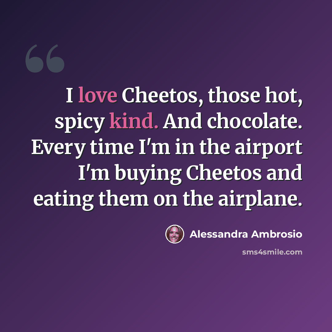 “I love Cheetos, those hot, spicy kind. And chocolate. Every time I'm in the airport I'm buying Cheetos and eating them on the airplane.” quote by Alessandra Ambrosio