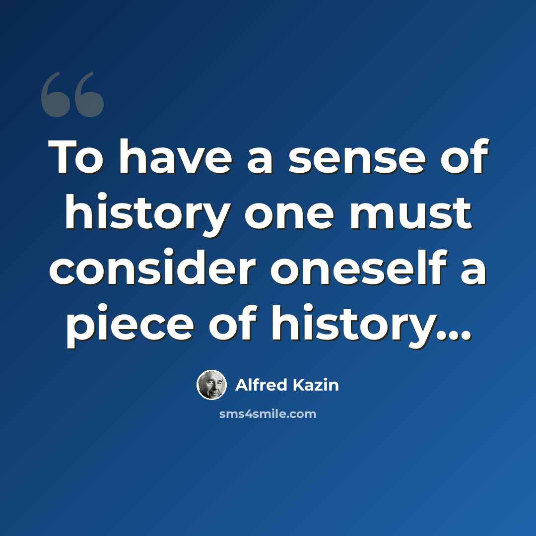 “To have a sense of history one must consider oneself a piece of history…” quote by Alfred Kazin
