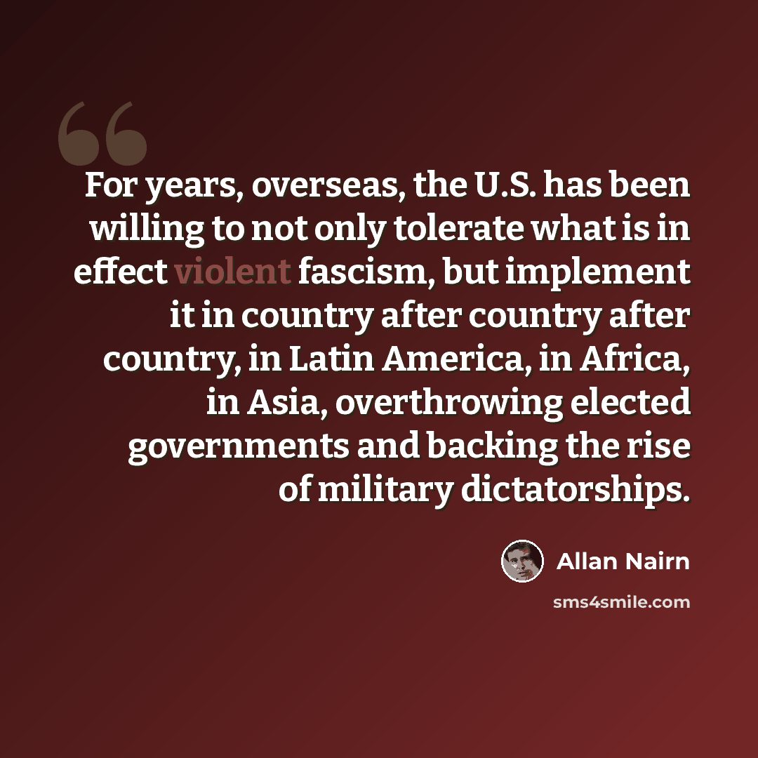 “For years, overseas, the U.S. has been willing to not only tolerate what is in effect violent fascism, but implement it in country after country after country, in Latin America, in Africa, in Asia, overthrowing elected governments and backing the rise of military dictatorships.” quote by Allan Nairn