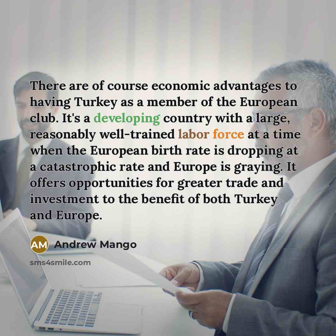 “There are of course economic advantages to having Turkey as a member of the European club. It's a developing country with a large, reasonably well-trained labor force at a time when the European birth rate is dropping at a catastrophic rate and Europe is graying. It offers opportunities for…” quote by Andrew Mango