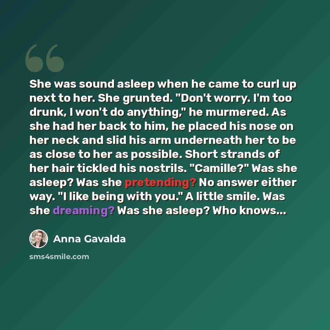 “She was sound asleep when he came to curl up next to her. She grunted. "Don't worry. I'm too drunk, I won't do anything," he murmered. As she had her back to him, he placed his nose on her neck and slid his arm underneath her to be as close to her as possible. Short strands of her hair tickled his…” quote by Anna Gavalda