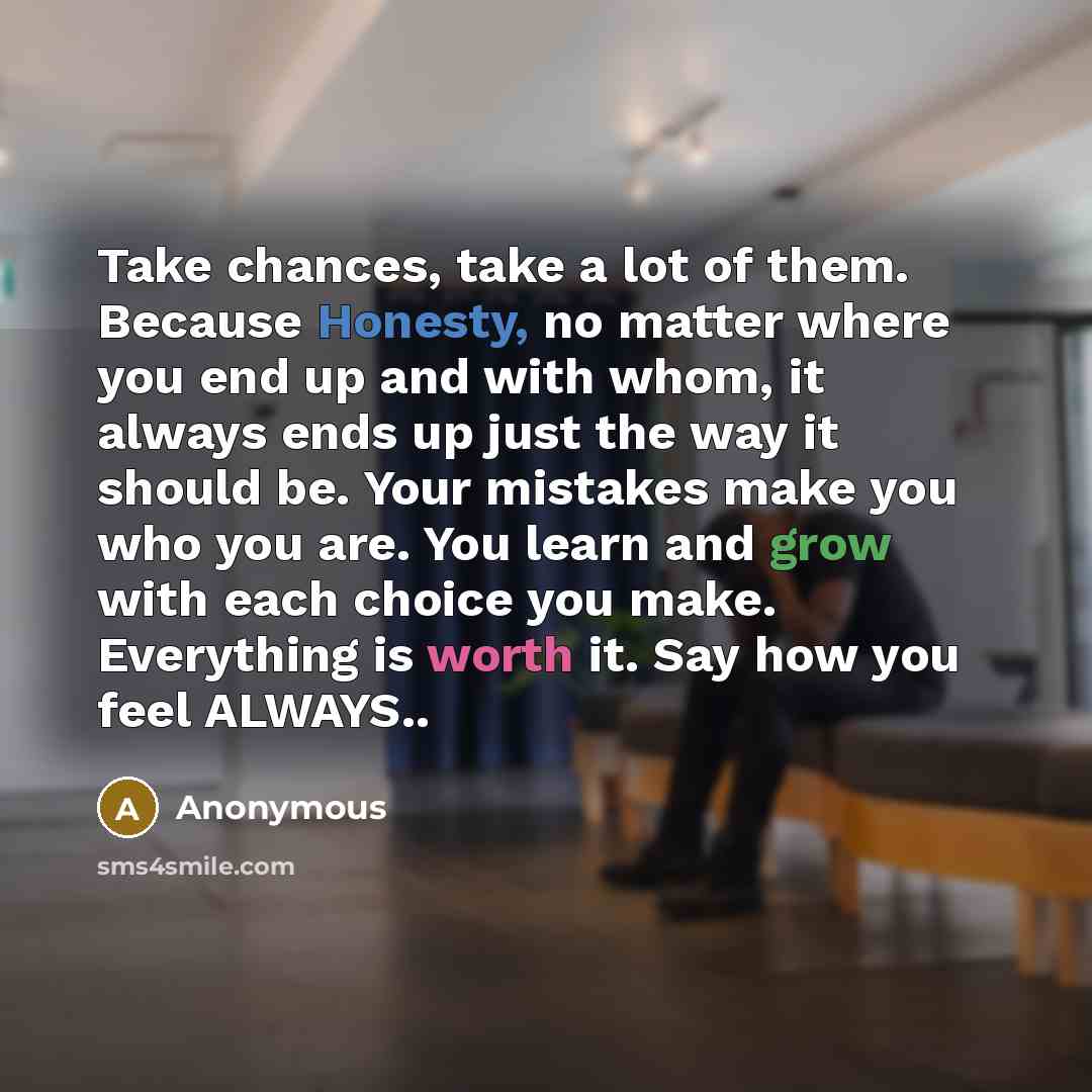 “Take chances, take a lot of them. Because Honesty, no matter where you end up and with whom, it always ends up just the way it should be. Your mistakes make you who you are. You learn and grow with each choice you make. Everything is worth it. Say how you feel ALWAYS..” quote by Anonymous