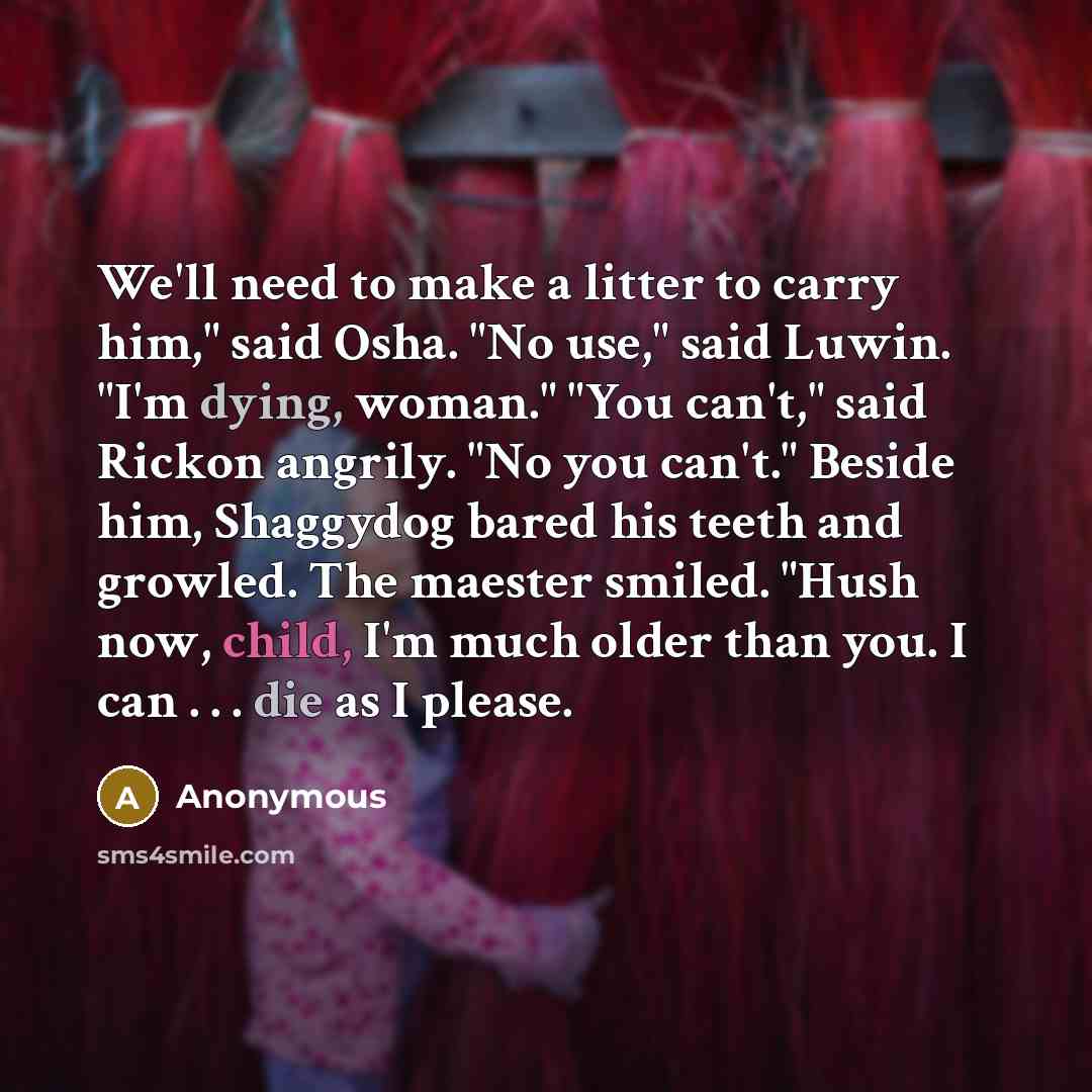“We'll need to make a litter to carry him," said Osha. "No use," said Luwin. "I'm dying, woman." "You can't," said Rickon angrily. "No you can't." Beside him, Shaggydog bared his teeth and growled. The maester smiled. "Hush now, child, I'm much older than you. I can . . . die as I please.” quote by Anonymous