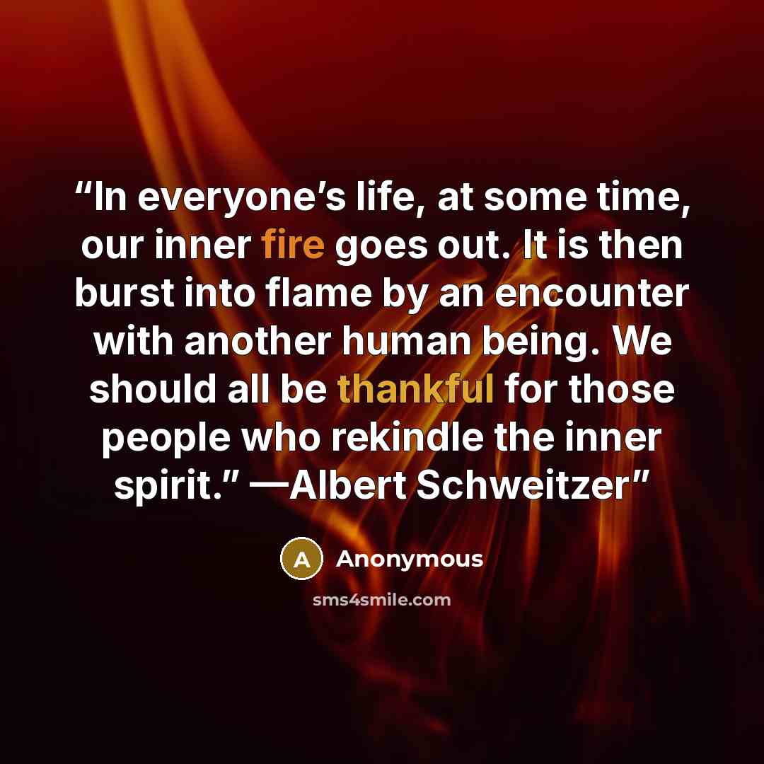 “In everyone’s life, at some time, our inner fire goes out. It is then burst into flame by an encounter with another human being. We should all be thankful for those people who rekindle the inner spirit.” —Albert Schweitzer” quote by Anonymous