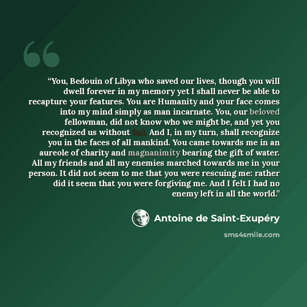 “You, Bedouin of Libya who saved our lives, though you will dwell forever in my memory yet I shall never be able to recapture your features. You are Humanity and your face comes into my mind simply as man incarnate. You, our beloved fellowman, did not know who we might be, and yet you recognized us…” quote by Antoine de Saint-Exupéry