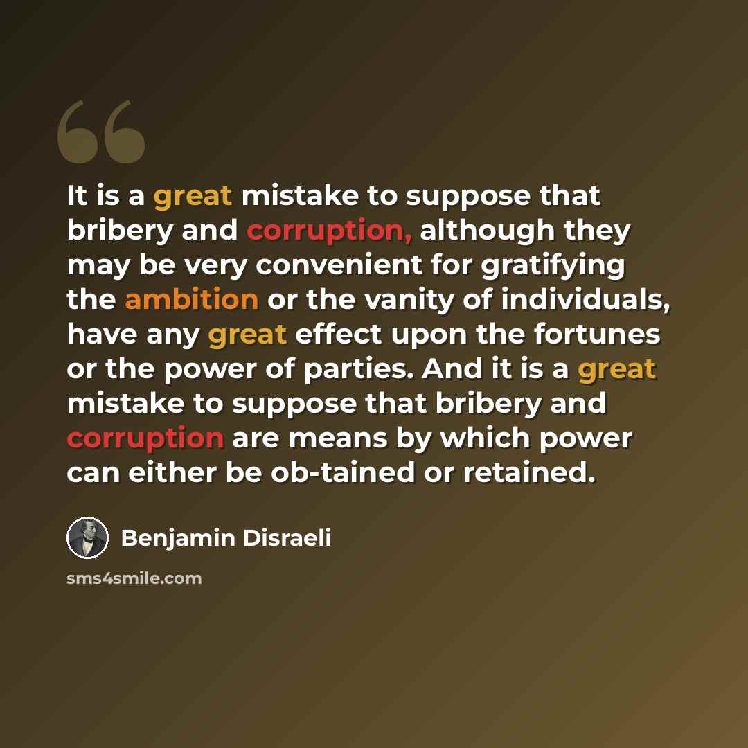 “It is a great mistake to suppose that bribery and corruption, although they may be very convenient for gratifying the ambition or the vanity of individuals, have any great effect upon the fortunes or the power of parties. And it is a great mistake to suppose that bribery and corruption are means…” quote by Benjamin Disraeli
