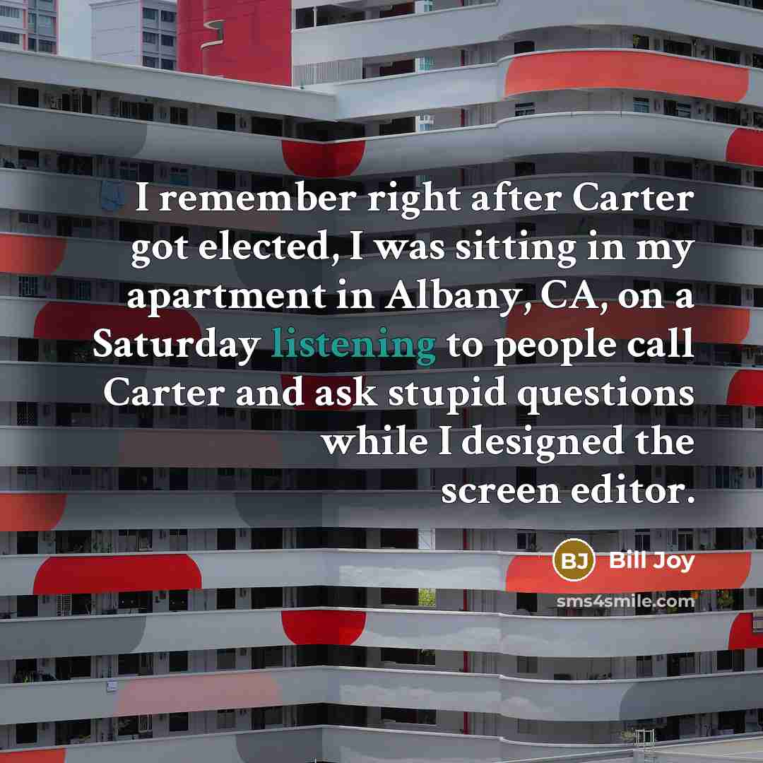 “I remember right after Carter got elected, I was sitting in my apartment in Albany, CA, on a Saturday listening to people call Carter and ask stupid questions while I designed the screen editor.” quote by Bill Joy