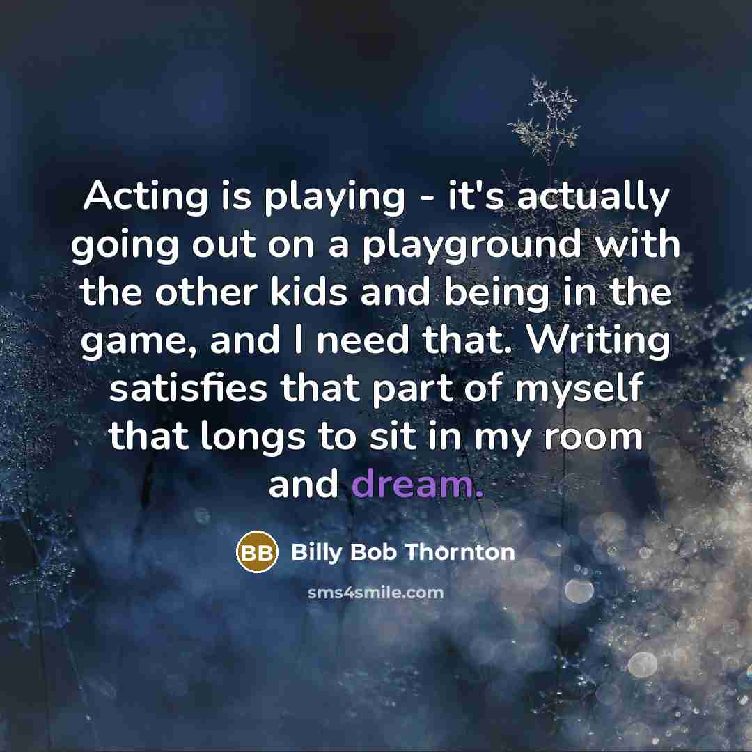 “Acting is playing - it's actually going out on a playground with the other kids and being in the game, and I need that. Writing satisfies that part of myself that longs to sit in my room and dream.” quote by Billy Bob Thornton