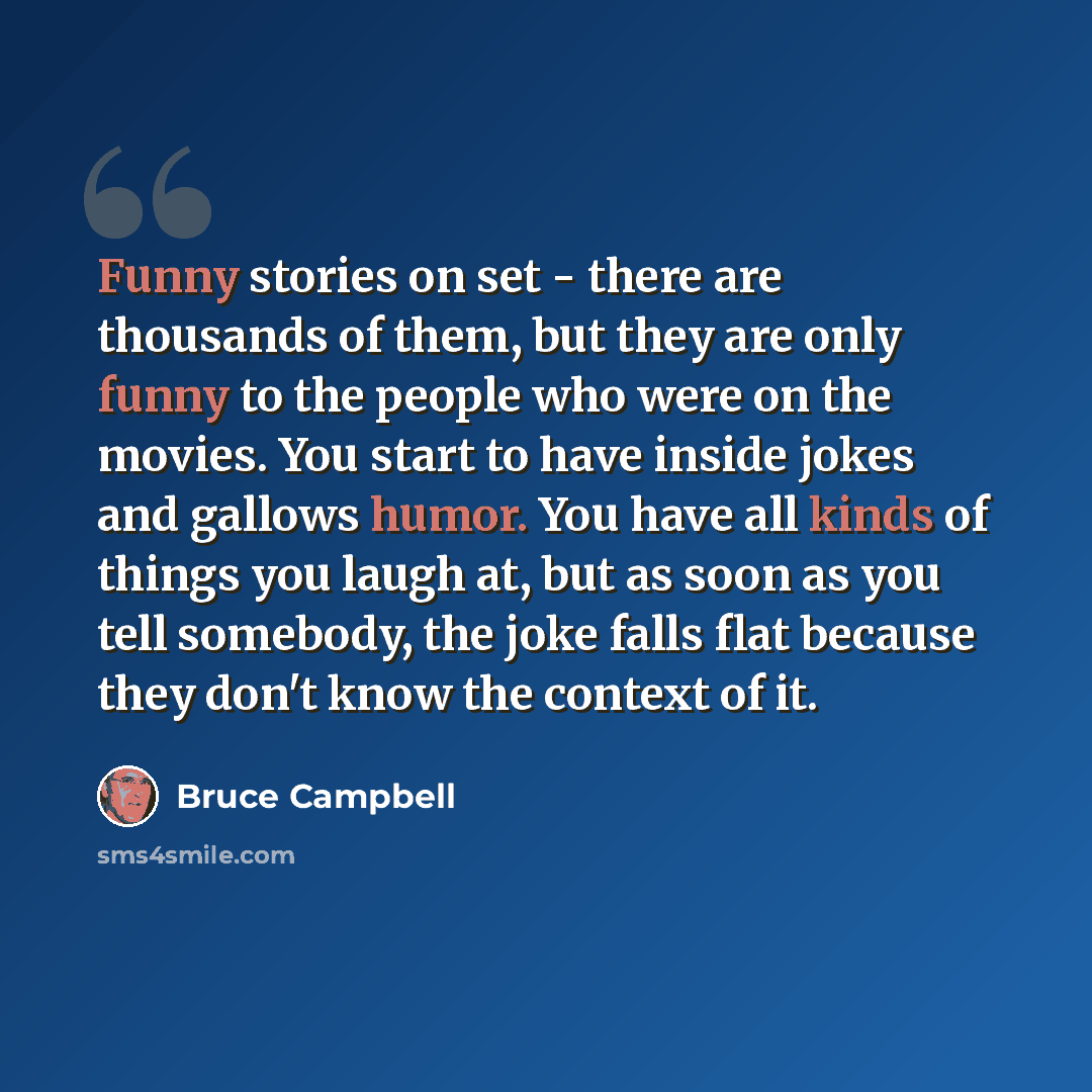 “Funny stories on set - there are thousands of them, but they are only funny to the people who were on the movies. You start to have inside jokes and gallows humor. You have all kinds of things you laugh at, but as soon as you tell somebody, the joke falls flat because they don't know the context…” quote by Bruce Campbell