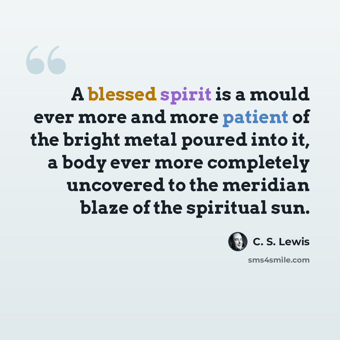 “A blessed spirit is a mould ever more and more patient of the bright metal poured into it, a body ever more completely uncovered to the meridian blaze of the spiritual sun.” quote by C. S. Lewis