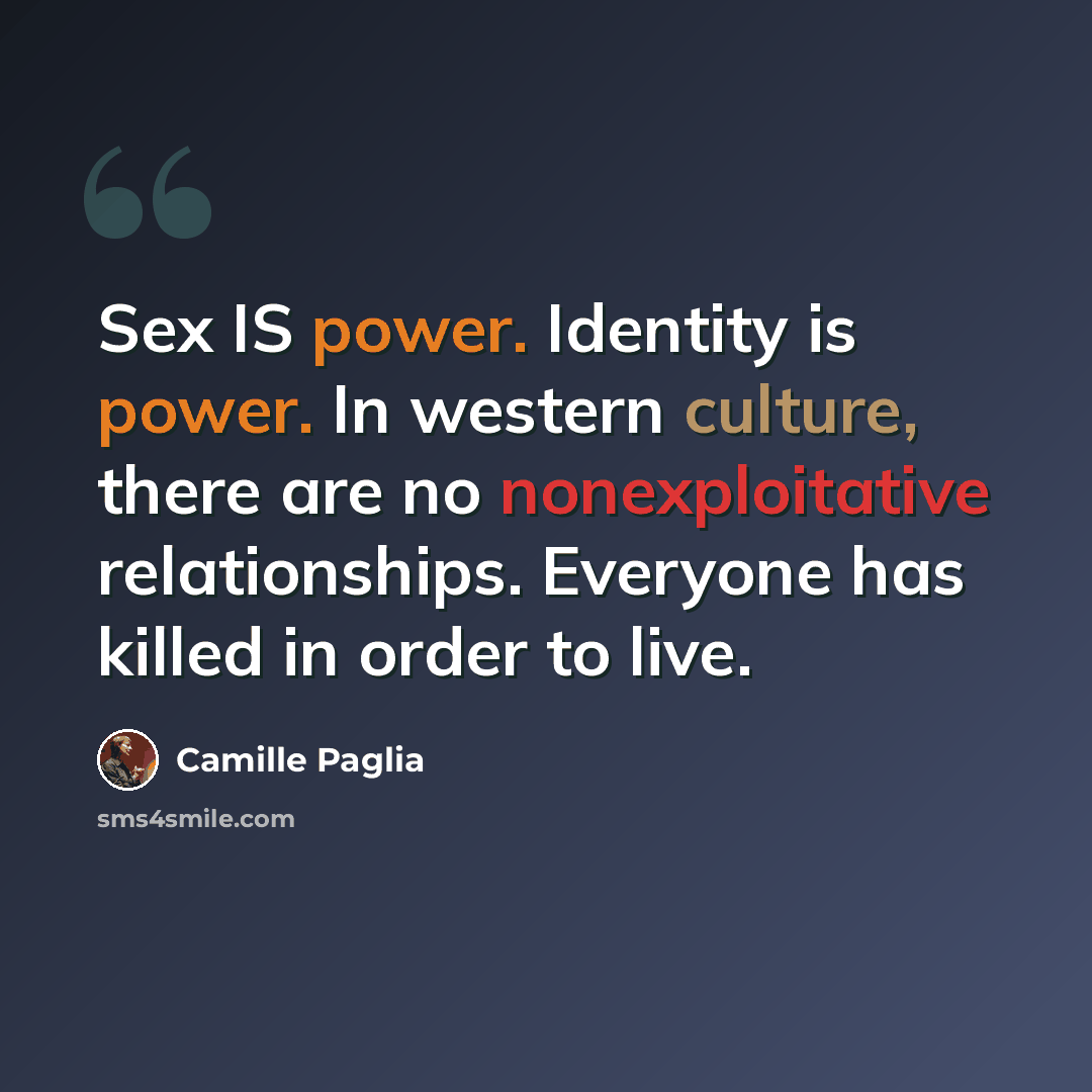 “Sex IS power. Identity is power. In western culture, there are no nonexploitative relationships. Everyone has killed in order to live.” quote by Camille Paglia