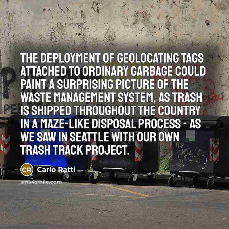 “The deployment of geolocating tags attached to ordinary garbage could paint a surprising picture of the waste management system, as trash is shipped throughout the country in a maze-like disposal process - as we saw in Seattle with our own Trash Track project.” quote by Carlo Ratti