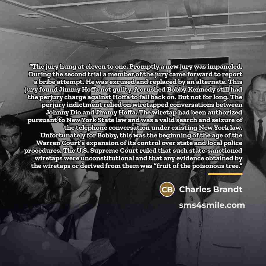 “The jury hung at eleven to one. Promptly a new jury was impaneled. During the second trial a member of the jury came forward to report a bribe attempt. He was excused and replaced by an alternate. This jury found Jimmy Hoffa not guilty. A crushed Bobby Kennedy still had the perjury charge against…” quote by Charles Brandt