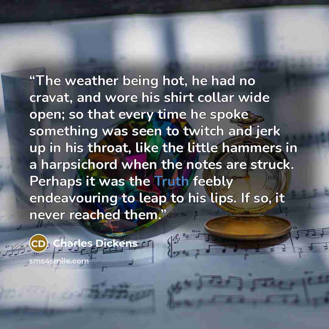 “The weather being hot, he had no cravat, and wore his shirt collar wide open; so that every time he spoke something was seen to twitch and jerk up in his throat, like the little hammers in a harpsichord when the notes are struck. Perhaps it was the Truth feebly endeavouring to leap to his lips. If…” quote by Charles Dickens