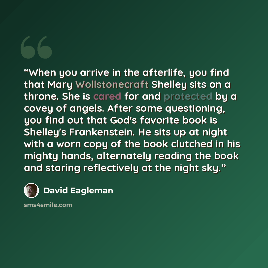 “When you arrive in the afterlife, you find that Mary Wollstonecraft Shelley sits on a throne. She is cared for and protected by a covey of angels. After some questioning, you find out that God's favorite book is Shelley's Frankenstein. He sits up at night with a worn copy of the book clutched in…” quote by David Eagleman