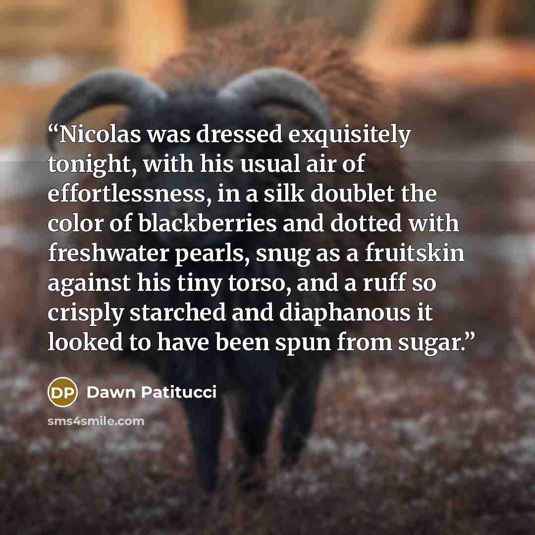 “Nicolas was dressed exquisitely tonight, with his usual air of effortlessness, in a silk doublet the color of blackberries and dotted with freshwater pearls, snug as a fruitskin against his tiny torso, and a ruff so crisply starched and diaphanous it looked to have been spun from sugar.” quote by Dawn Patitucci