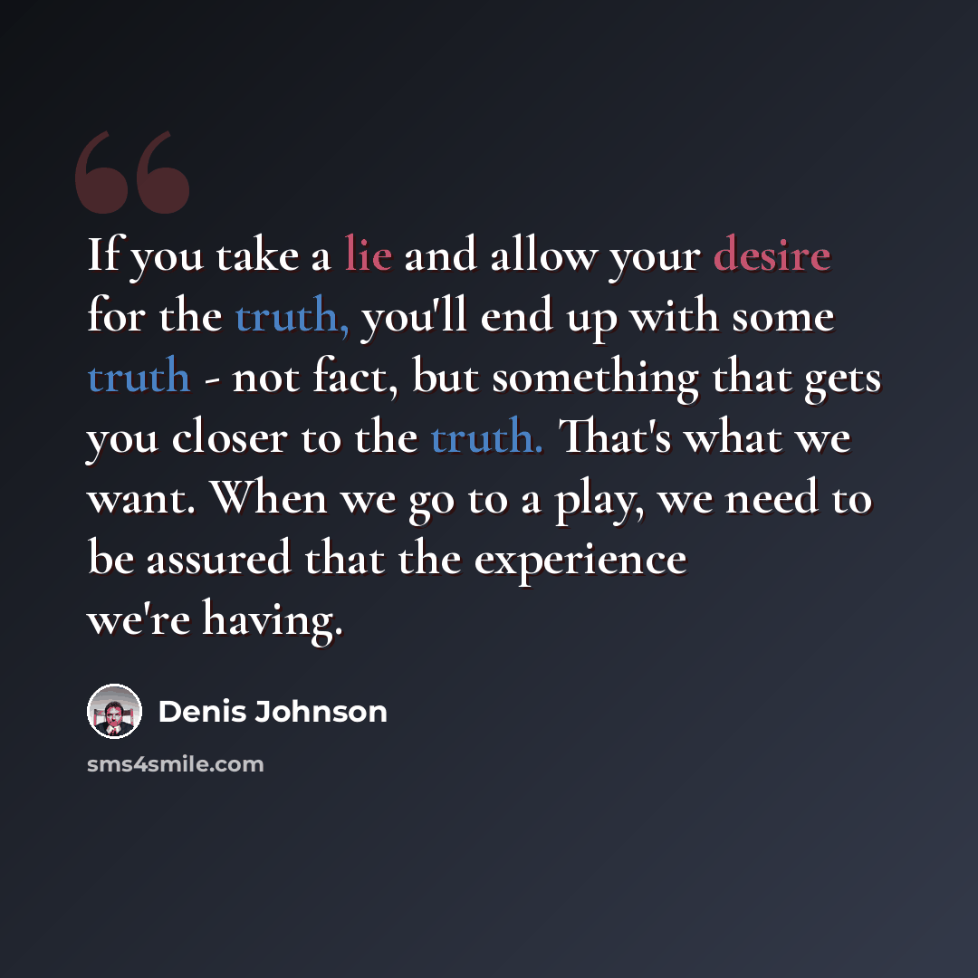 “If you take a lie and allow your desire for the truth, you'll end up with some truth - not fact, but something that gets you closer to the truth. That's what we want. When we go to a play, we need to be assured that the experience we're having.” quote by Denis Johnson