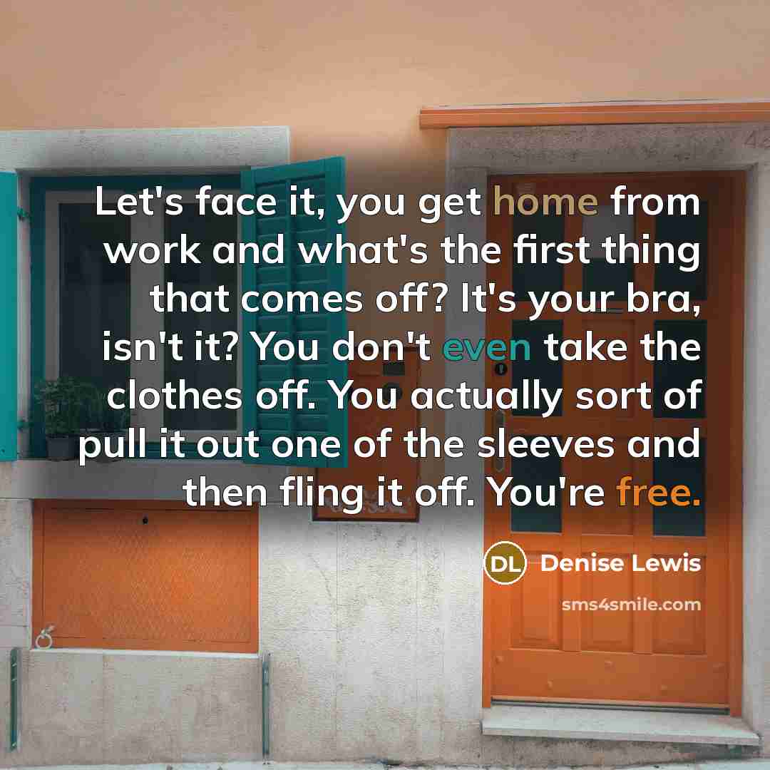 “Let's face it, you get home from work and what's the first thing that comes off? It's your bra, isn't it? You don't even take the clothes off. You actually sort of pull it out one of the sleeves and then fling it off. You're free.” quote by Denise Lewis