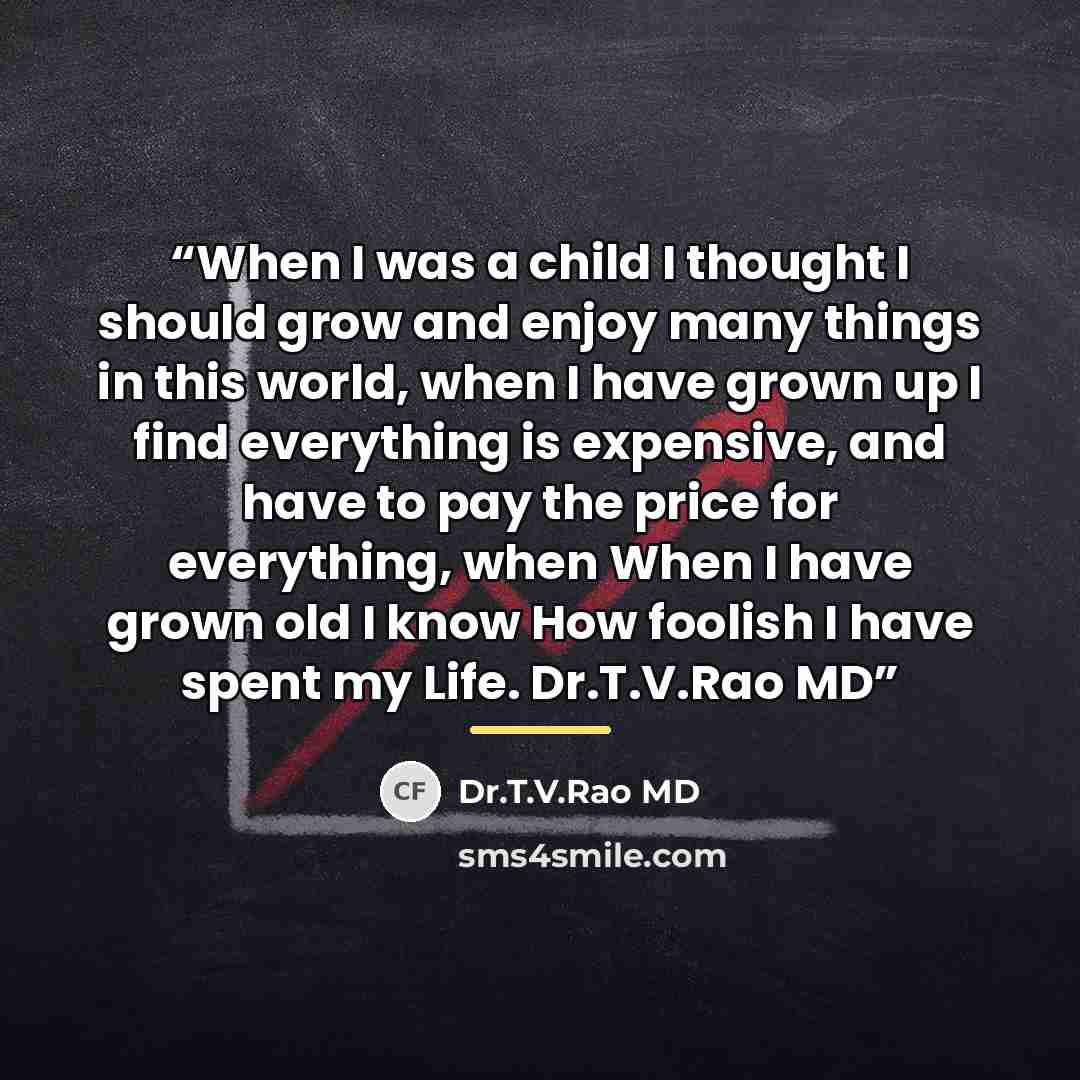 “When I was a child I thought I should grow and enjoy many things in this world, when I have grown up I find everything is expensive, and have to pay the price for everything, when When I have grown old I know How foolish I have spent my Life. Dr.T.V.Rao MD” quote by Dr.T.V.Rao MD