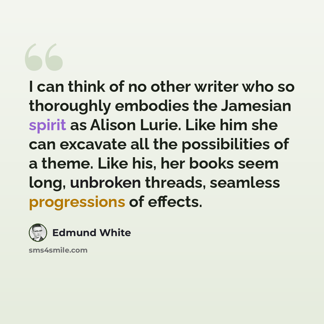 “I can think of no other writer who so thoroughly embodies the Jamesian spirit as Alison Lurie. Like him she can excavate all the possibilities of a theme. Like his, her books seem long, unbroken threads, seamless progressions of effects.” quote by Edmund White