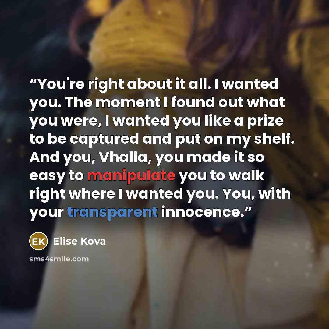 “You're right about it all. I wanted you. The moment I found out what you were, I wanted you like a prize to be captured and put on my shelf. And you, Vhalla, you made it so easy to manipulate you to walk right where I wanted you. You, with your transparent innocence.” quote by Elise Kova