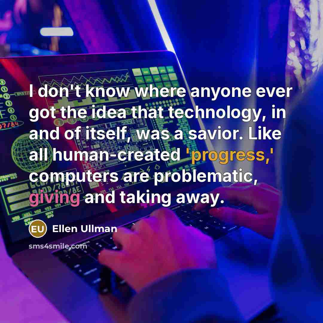 “I don't know where anyone ever got the idea that technology, in and of itself, was a savior. Like all human-created 'progress,' computers are problematic, giving and taking away.” quote by Ellen Ullman