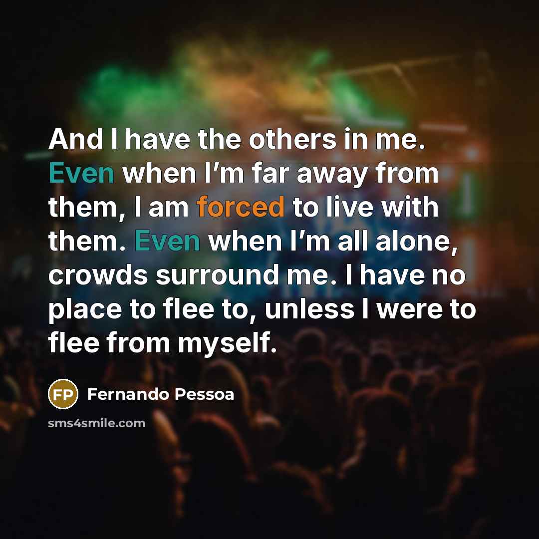 “And I have the others in me. Even when I’m far away from them, I am forced to live with them. Even when I’m all alone, crowds surround me. I have no place to flee to, unless I were to flee from myself.” quote by Fernando Pessoa
