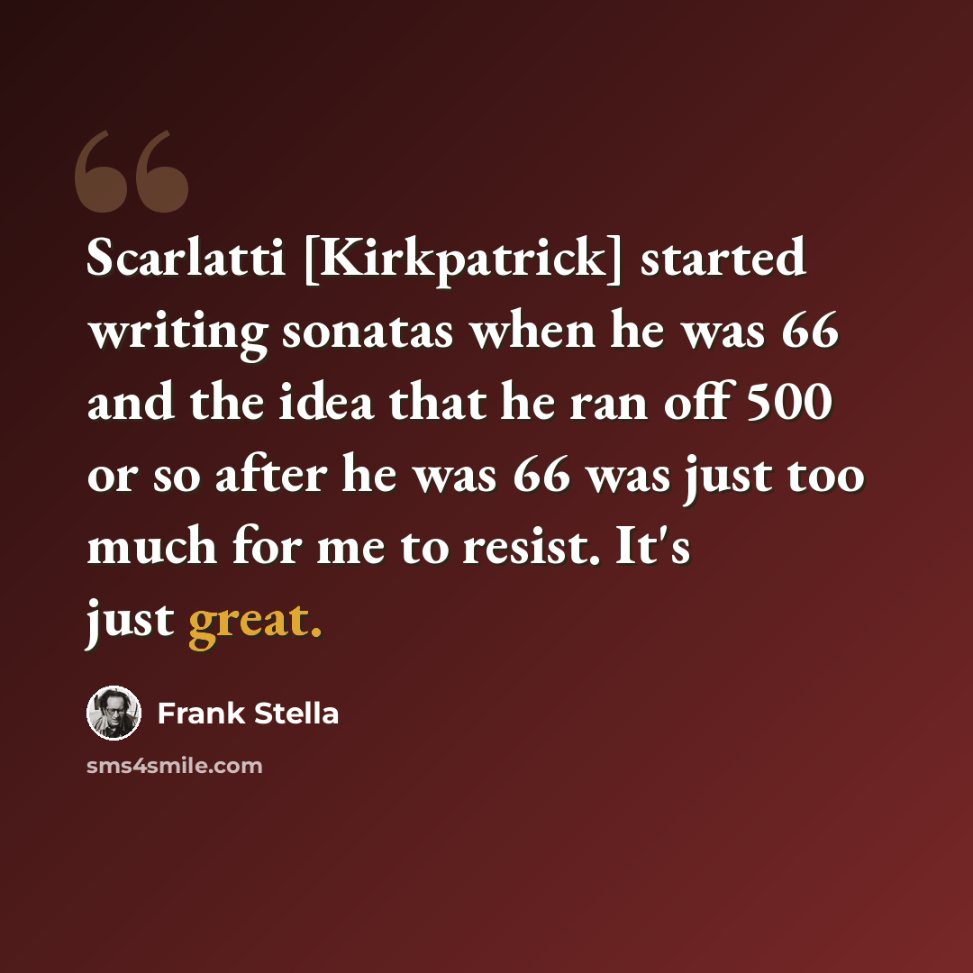 “Scarlatti [Kirkpatrick] started writing sonatas when he was 66 and the idea that he ran off 500 or so after he was 66 was just too much for me to resist. It's just great.” quote by Frank Stella