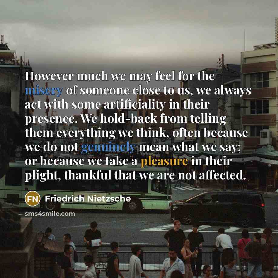 “However much we may feel for the misery of someone close to us, we always act with some artificiality in their presence. We hold-back from telling them everything we think, often because we do not genuinely mean what we say; or because we take a pleasure in their plight, thankful that we are not…” quote by Friedrich Nietzsche