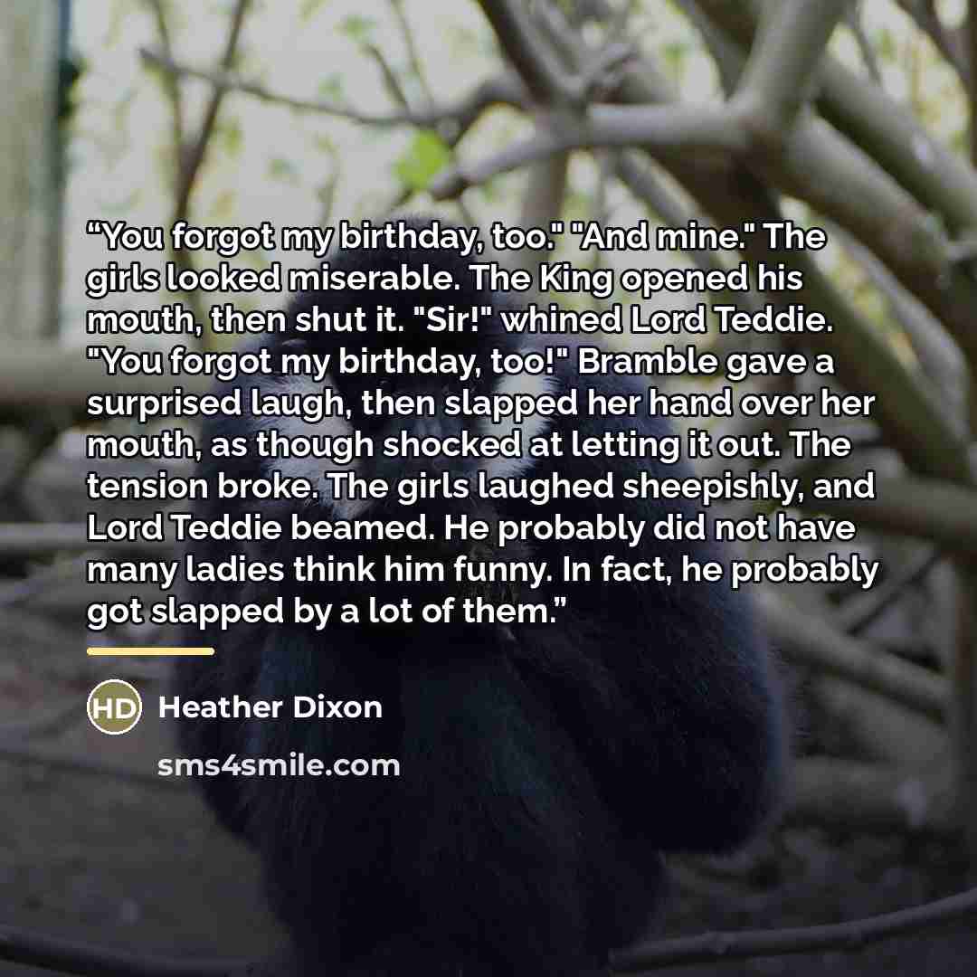 “You forgot my birthday, too." "And mine." The girls looked miserable. The King opened his mouth, then shut it. "Sir!" whined Lord Teddie. "You forgot my birthday, too!" Bramble gave a surprised laugh, then slapped her hand over her mouth, as though shocked at letting it out. The tension broke. The…” quote by Heather Dixon