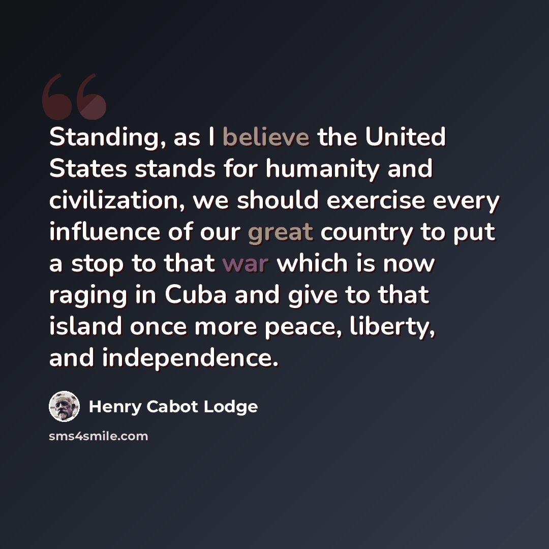 “Standing, as I believe the United States stands for humanity and civilization, we should exercise every influence of our great country to put a stop to that war which is now raging in Cuba and give to that island once more peace, liberty, and independence.” quote by Henry Cabot Lodge