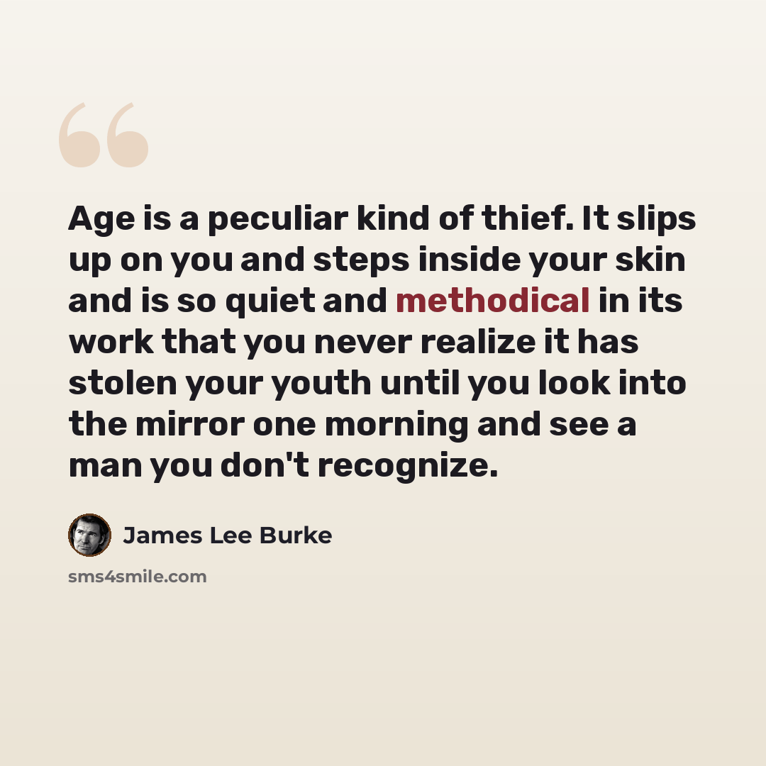 “Age is a peculiar kind of thief. It slips up on you and steps inside your skin and is so quiet and methodical in its work that you never realize it has stolen your youth until you look into the mirror one morning and see a man you don't recognize.” quote by James Lee Burke