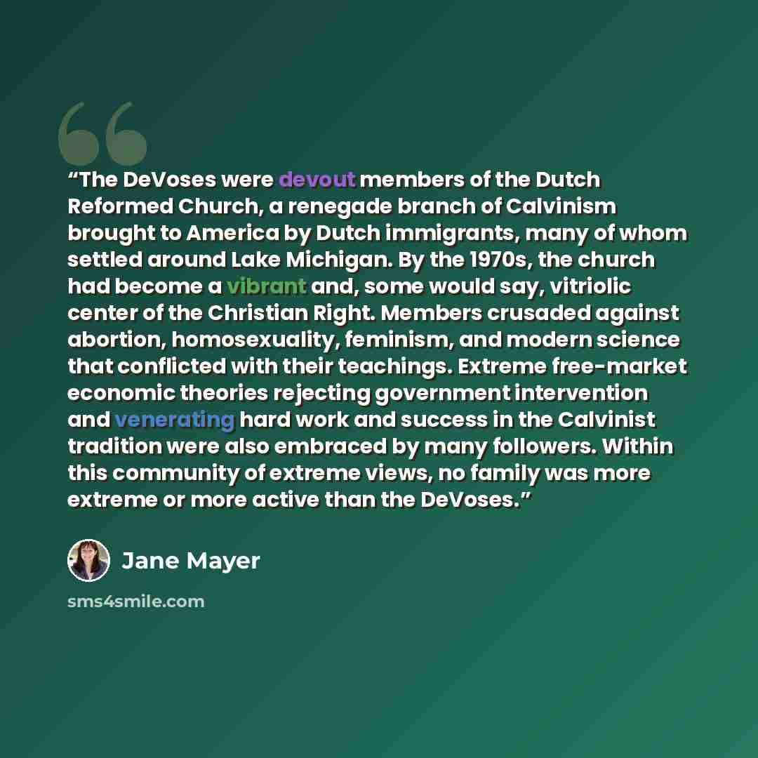 “The DeVoses were devout members of the Dutch Reformed Church, a renegade branch of Calvinism brought to America by Dutch immigrants, many of whom settled around Lake Michigan. By the 1970s, the church had become a vibrant and, some would say, vitriolic center of the Christian Right. Members…” quote by Jane Mayer