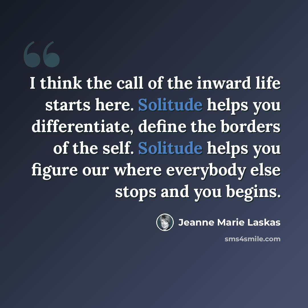 “I think the call of the inward life starts here. Solitude helps you differentiate, define the borders of the self. Solitude helps you figure our where everybody else stops and you begins.” quote by Jeanne Marie Laskas