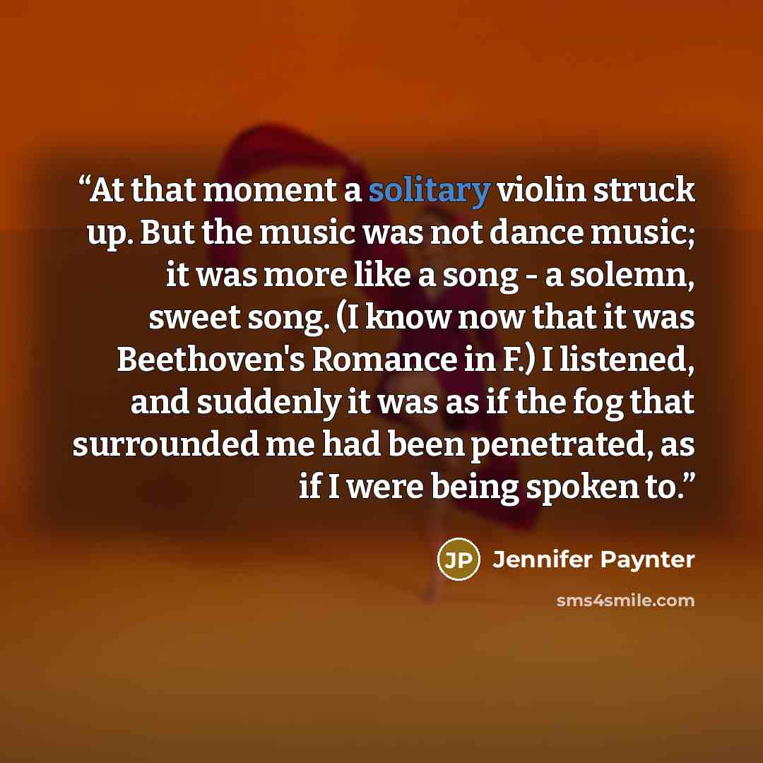 “At that moment a solitary violin struck up. But the music was not dance music; it was more like a song - a solemn, sweet song. (I know now that it was Beethoven's Romance in F.) I listened, and suddenly it was as if the fog that surrounded me had been penetrated, as if I were being spoken to.” quote by Jennifer Paynter