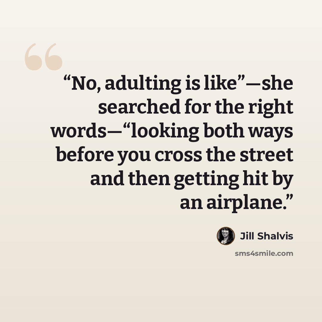 “No, adulting is like”—she searched for the right words—“looking both ways before you cross the street and then getting hit by an airplane.” quote by Jill Shalvis