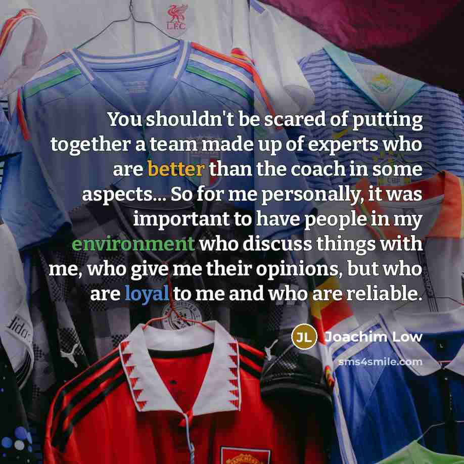 “You shouldn't be scared of putting together a team made up of experts who are better than the coach in some aspects... So for me personally, it was important to have people in my environment who discuss things with me, who give me their opinions, but who are loyal to me and who are reliable.” quote by Joachim Low