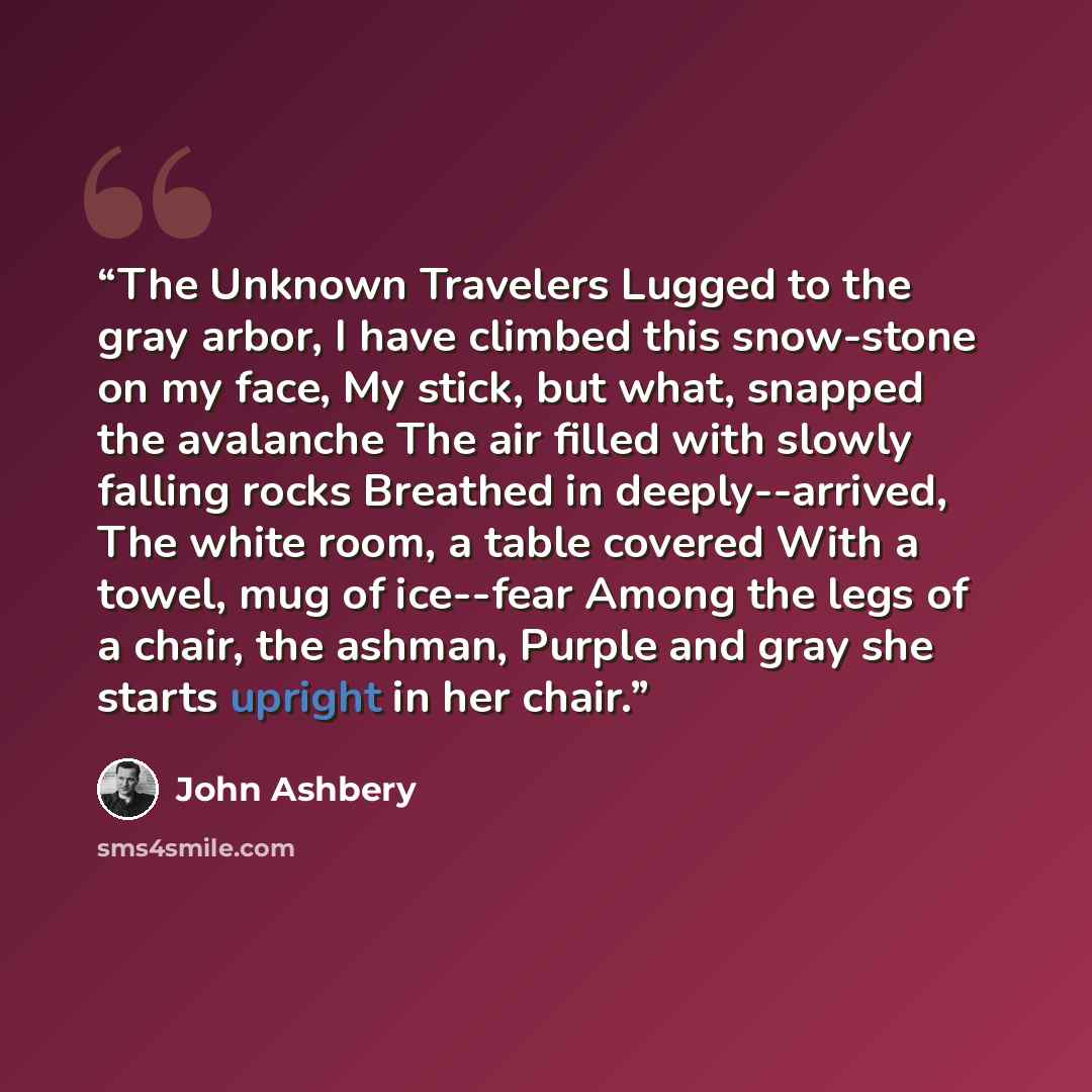 “The Unknown Travelers Lugged to the gray arbor, I have climbed this snow-stone on my face, My stick, but what, snapped the avalanche The air filled with slowly falling rocks Breathed in deeply--arrived, The white room, a table covered With a towel, mug of ice--fear Among the legs of a chair, the…” quote by John Ashbery