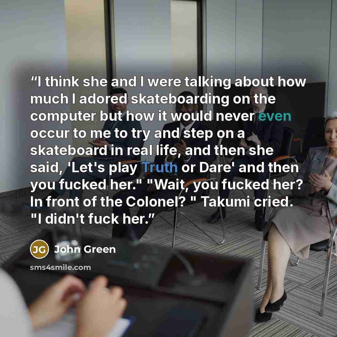 “I think she and I were talking about how much I adored skateboarding on the computer but how it would never even occur to me to try and step on a skateboard in real life, and then she said, 'Let's play Truth or Dare' and then you fucked her." "Wait, you fucked her? In front of the Colonel? "…” quote by John Green