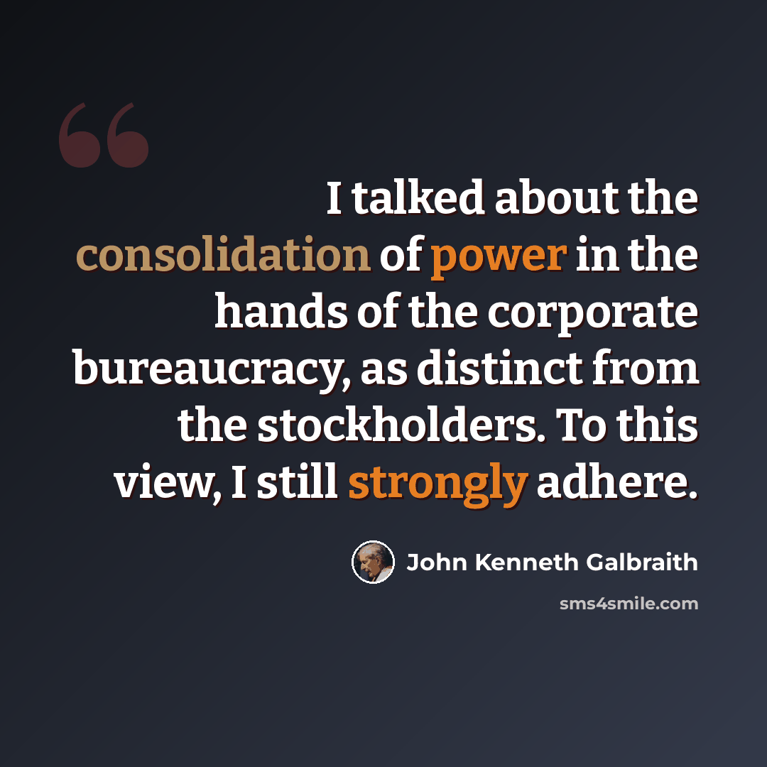 “I talked about the consolidation of power in the hands of the corporate bureaucracy, as distinct from the stockholders. To this view, I still strongly adhere.” quote by John Kenneth Galbraith