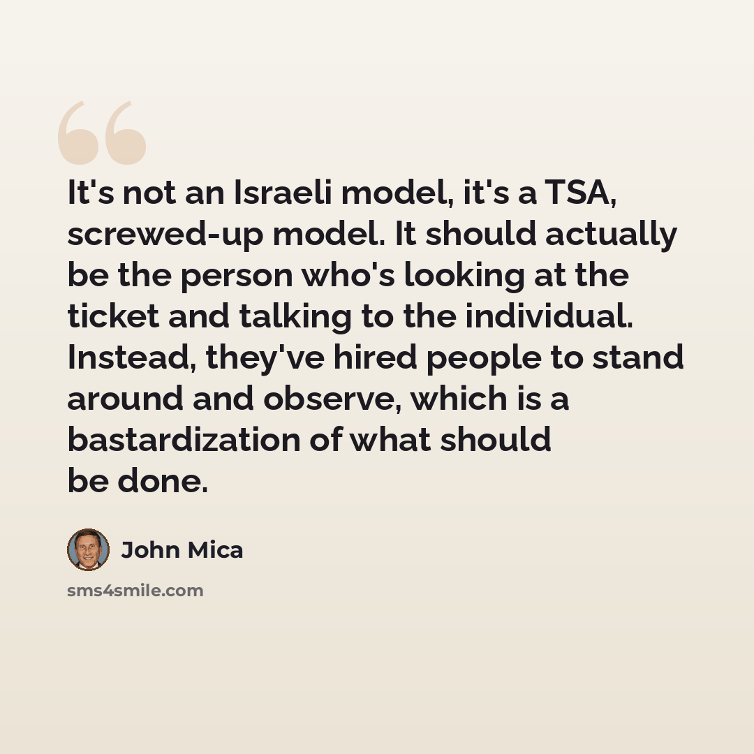 “It's not an Israeli model, it's a TSA, screwed-up model. It should actually be the person who's looking at the ticket and talking to the individual. Instead, they've hired people to stand around and observe, which is a bastardization of what should be done.” quote by John Mica