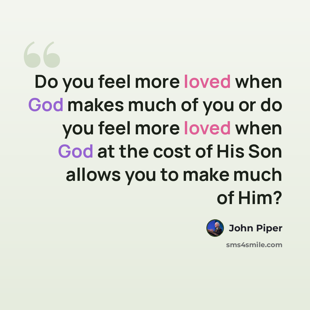 “Do you feel more loved when God makes much of you or do you feel more loved when God at the cost of His Son allows you to make much of Him?” quote by John Piper