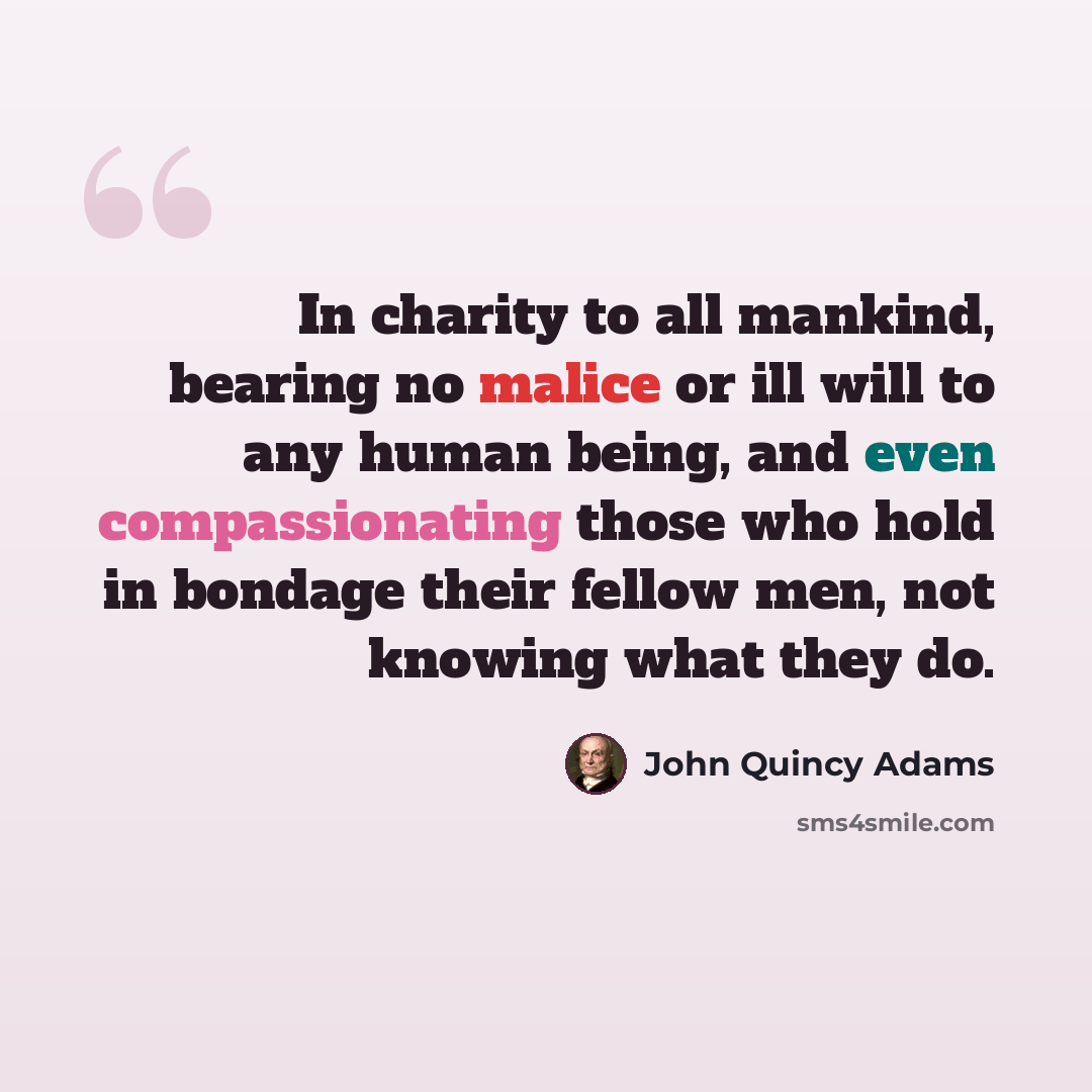 “In charity to all mankind, bearing no malice or ill will to any human being, and even compassionating those who hold in bondage their fellow men, not knowing what they do.” quote by John Quincy Adams