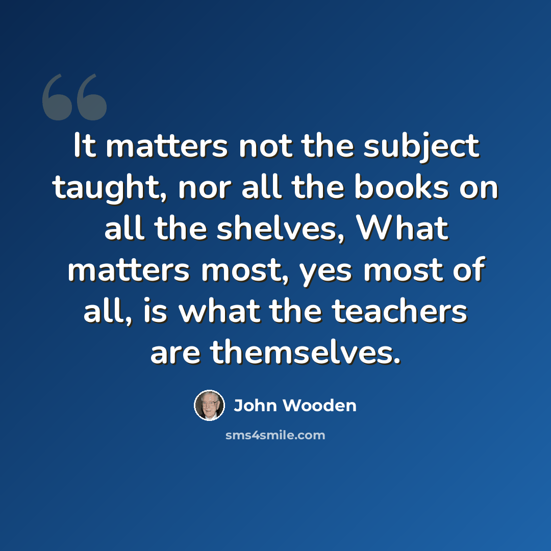 “It matters not the subject taught, nor all the books on all the shelves, What matters most, yes most of all, is what the teachers are themselves.” quote by John Wooden