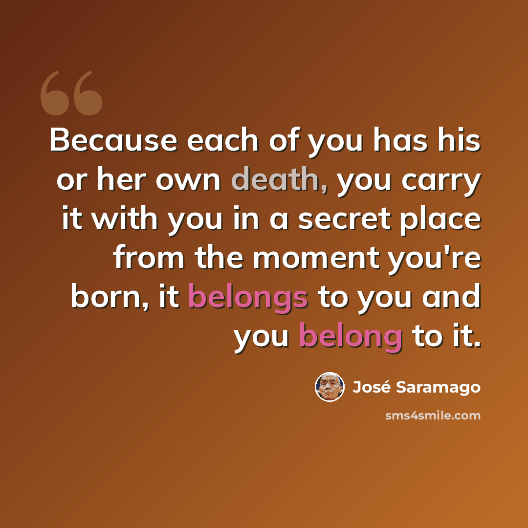 “Because each of you has his or her own death, you carry it with you in a secret place from the moment you're born, it belongs to you and you belong to it.” quote by Jose Saramago